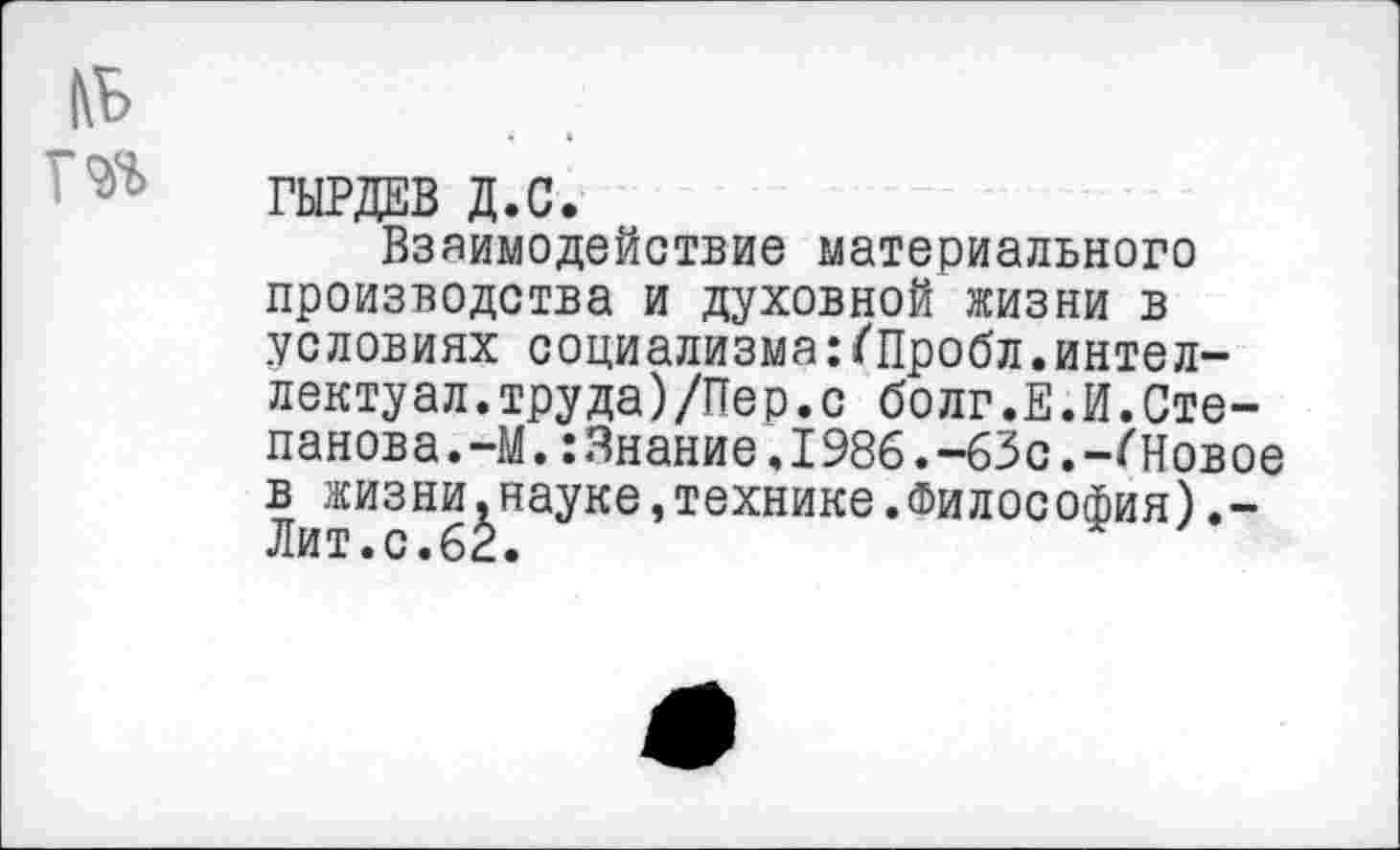 ﻿ГЫРДЕВ Д.С.
Взаимодействие материального производства и духовной жизни в условиях социализма:<Пробл.интеллектуал. труда)/Пер.с болг.Е.И.Степанова. -М. :3нание.1986.-63с.-/'Новое в жизни.науке,технике.Философия).-Лит.с.62.